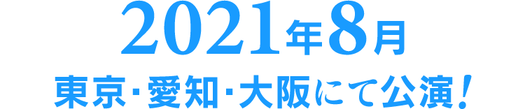 2021年8月 東京・愛知・大阪にて公演!